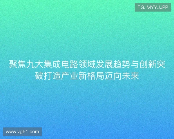 聚焦九大集成电路领域发展趋势与创新突破打造产业新格局迈向未来 聚焦九大集成电路领域发展趋势与创新突破打造产业新格局迈向未来